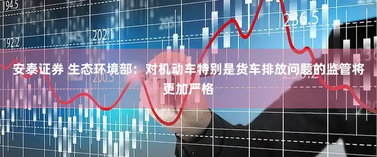 安泰证券 生态环境部：对机动车特别是货车排放问题的监管将更加严格