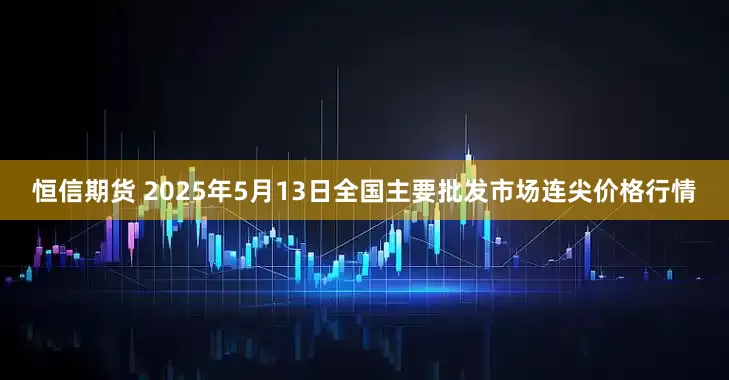 恒信期货 2025年5月13日全国主要批发市场连尖价格行情