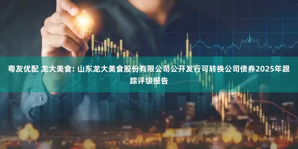 粤友优配 龙大美食: 山东龙大美食股份有限公司公开发行可转换公司债券2025年跟踪评级报告