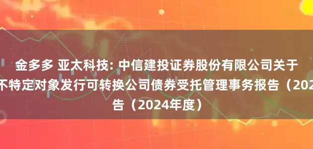 金多多 亚太科技: 中信建投证券股份有限公司关于公司向不特定对象发行可转换公司债券受托管理事务报告(2024年度)