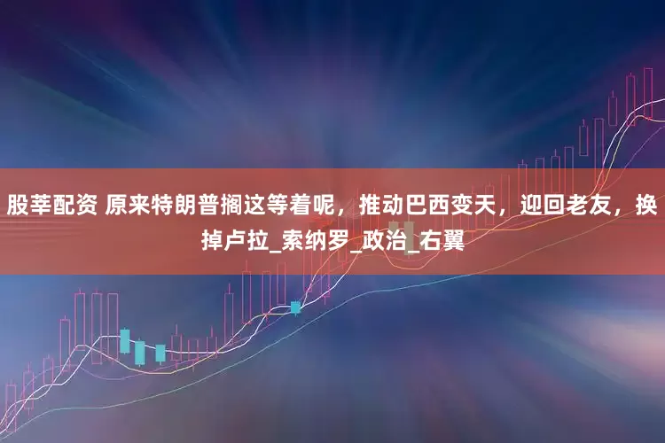 股莘配资 原来特朗普搁这等着呢，推动巴西变天，迎回老友，换掉卢拉_索纳罗_政治_右翼