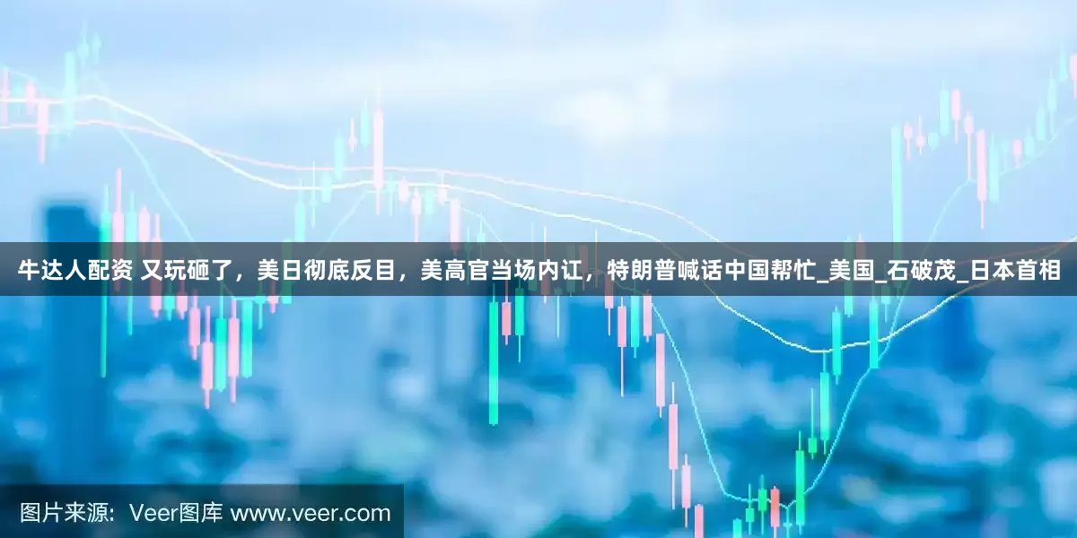 牛达人配资 又玩砸了，美日彻底反目，美高官当场内讧，特朗普喊话中国帮忙_美国_石破茂_日本首相