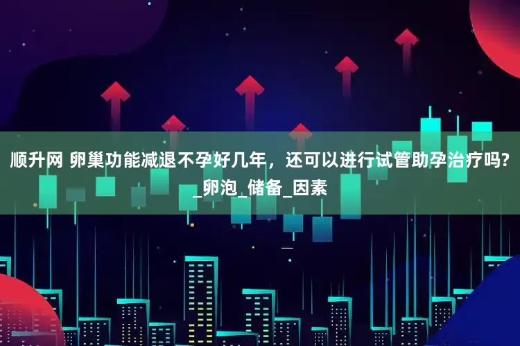 顺升网 卵巢功能减退不孕好几年，还可以进行试管助孕治疗吗?_卵泡_储备_因素