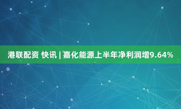 港联配资 快讯 | 嘉化能源上半年净利润增9.64%
