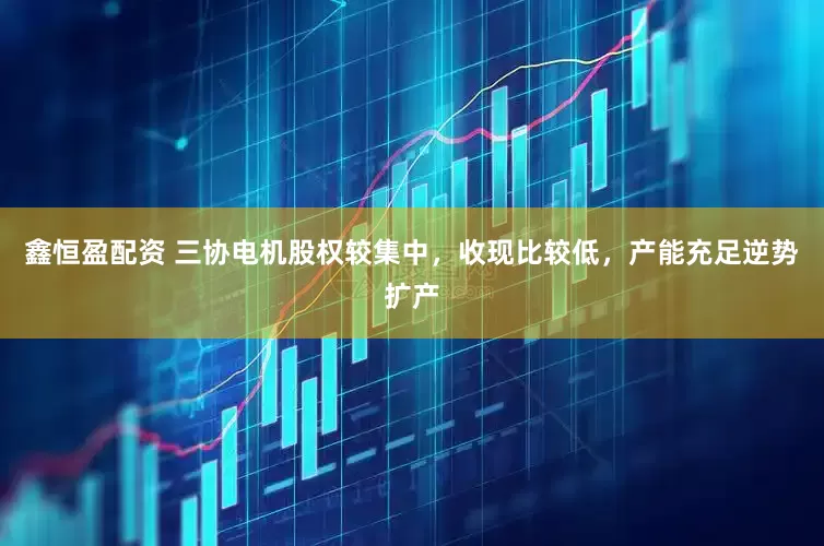 鑫恒盈配资 三协电机股权较集中，收现比较低，产能充足逆势扩产