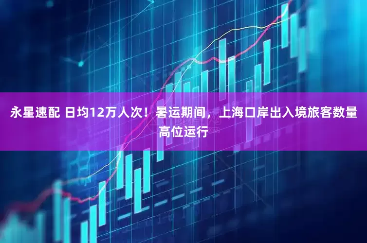 永星速配 日均12万人次！暑运期间，上海口岸出入境旅客数量高位运行