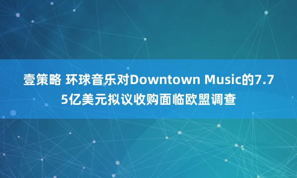 壹策略 环球音乐对Downtown Music的7.75亿美元拟议收购面临欧盟调查