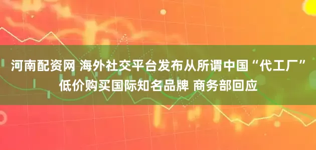 河南配资网 海外社交平台发布从所谓中国“代工厂”低价购买国际知名品牌 商务部回应