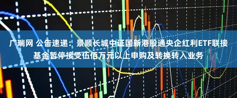 广瑞网 公告速递:景顺长城中证国新港股通央企红利ETF联接基金暂停接受伍佰万元以上申购及转换转入业务