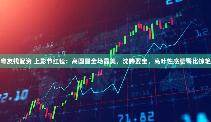 粤友钱配资 上影节红毯：高圆圆全场最美，沈腾耍宝，高叶性感腰臀比惊艳