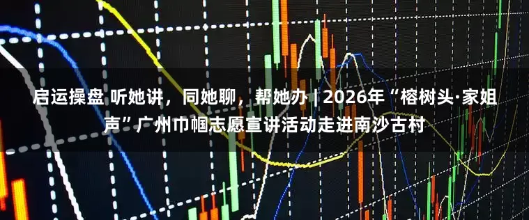 启运操盘 听她讲，同她聊，帮她办 | 2026年“榕树头·家姐声”广州巾帼志愿宣讲活动走进南沙古村
